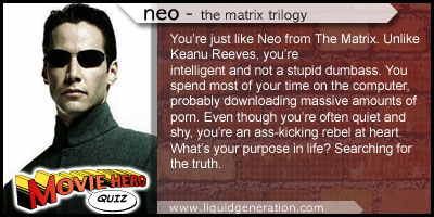 [ You're just like Neo from The Marix. Unlike Keanu Reeves, you're intelligent and not a stupid dumbass. You spend most of your time on the computer, probably downloading massive amounts of porn. Even though you're often quiet and shy, you're an ass-kicking rebel at heart. What is your purpose in life? Searching for the truth. ]